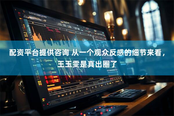 配资平台提供咨询 从一个观众反感的细节来看，王玉雯是真出圈了