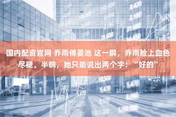 国内配资官网 乔雨傅晏池 这一瞬，乔雨脸上血色尽褪。半晌，她只能说出两个字：“好的”