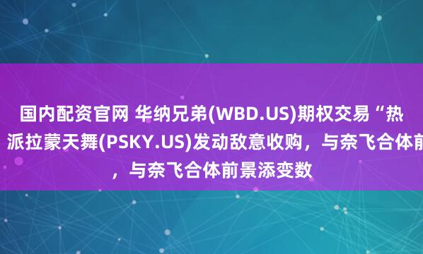 国内配资官网 华纳兄弟(WBD.US)期权交易“热炒短线”：派拉蒙天舞(PSKY.US)发动敌意收购，与奈飞合体前景添变数