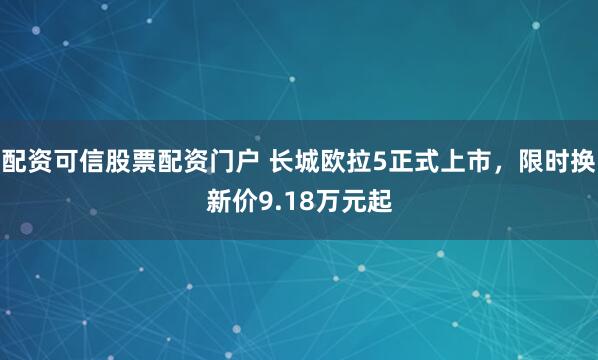配资可信股票配资门户 长城欧拉5正式上市，限时换新价9.18万元起