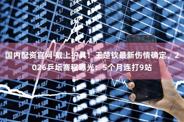 国内配资官网 戴上护具！王楚钦最新伤情确定，2026乒坛赛程曝光：5个月连打9站