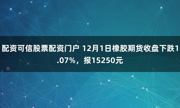 配资可信股票配资门户 12月1日橡胶期货收盘下跌1.07%，报15250元