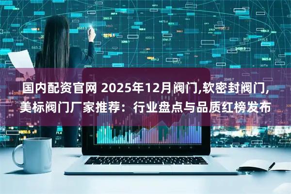 国内配资官网 2025年12月阀门,软密封阀门,美标阀门厂家推荐：行业盘点与品质红榜发布