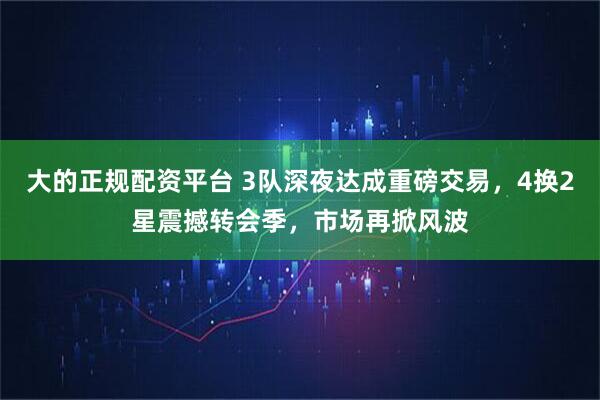 大的正规配资平台 3队深夜达成重磅交易，4换2星震撼转会季，市场再掀风波