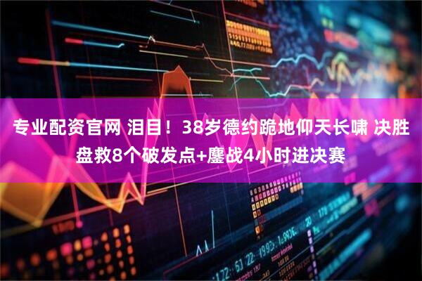 专业配资官网 泪目！38岁德约跪地仰天长啸 决胜盘救8个破发点+鏖战4小时进决赛