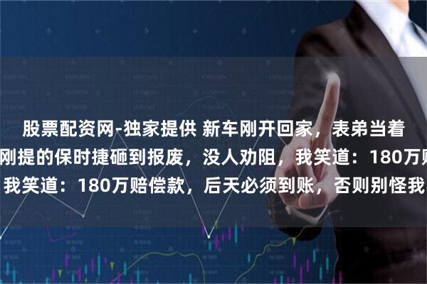 股票配资网-独家提供 新车刚开回家，表弟当着全家8口人的面，把我刚提的保时捷砸到报废，没人劝阻，我笑道：180万赔偿款，后天必须到账，否则别怪我不留情面