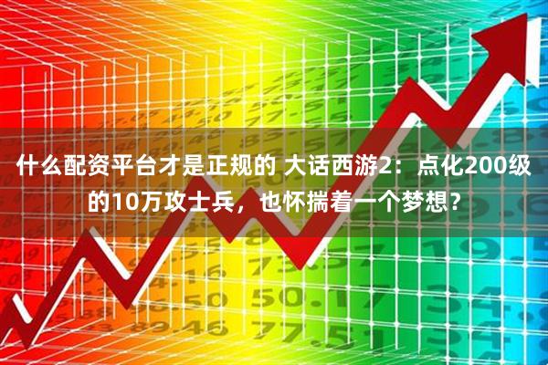 什么配资平台才是正规的 大话西游2：点化200级的10万攻士兵，也怀揣着一个梦想？