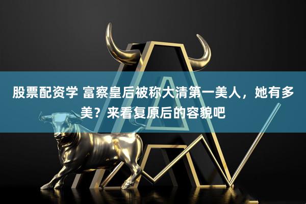 股票配资学 富察皇后被称大清第一美人，她有多美？来看复原后的容貌吧