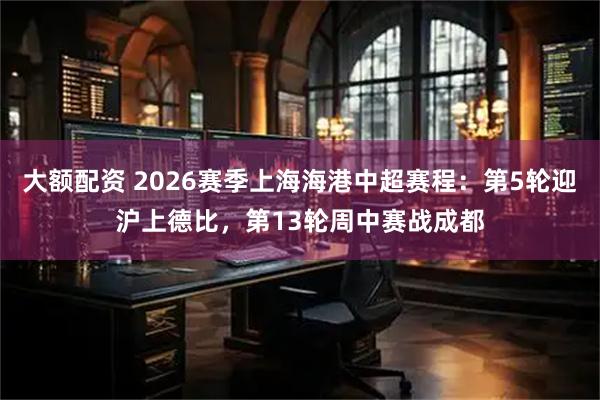 大额配资 2026赛季上海海港中超赛程：第5轮迎沪上德比，第13轮周中赛战成都