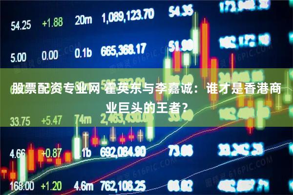 股票配资专业网 霍英东与李嘉诚：谁才是香港商业巨头的王者？