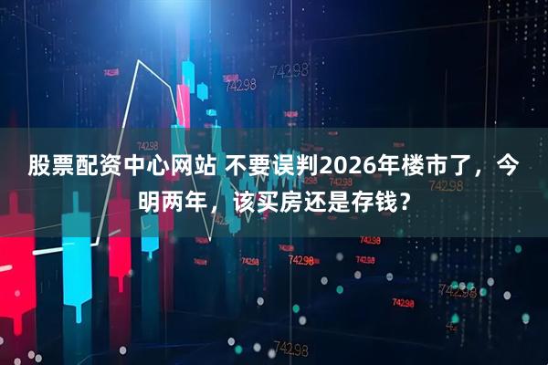 股票配资中心网站 不要误判2026年楼市了，今明两年，该买房还是存钱？