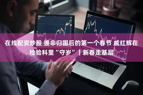 在线配资炒股 援非归国后的第一个春节 戚红辉在检验科里“守岁”｜新春走基层