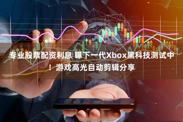 专业股票配资利息 曝下一代Xbox黑科技测试中！游戏高光自动剪辑分享