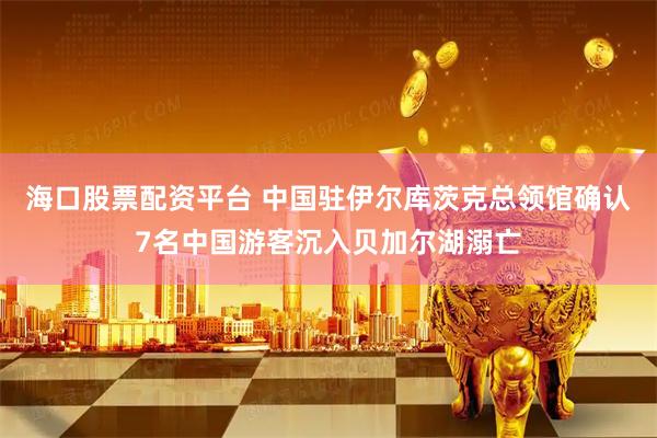 海口股票配资平台 中国驻伊尔库茨克总领馆确认7名中国游客沉入贝加尔湖溺亡