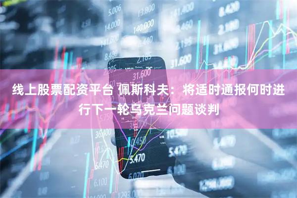 线上股票配资平台 佩斯科夫：将适时通报何时进行下一轮乌克兰问题谈判