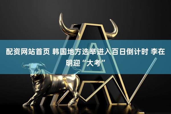 配资网站首页 韩国地方选举进入百日倒计时 李在明迎“大考”