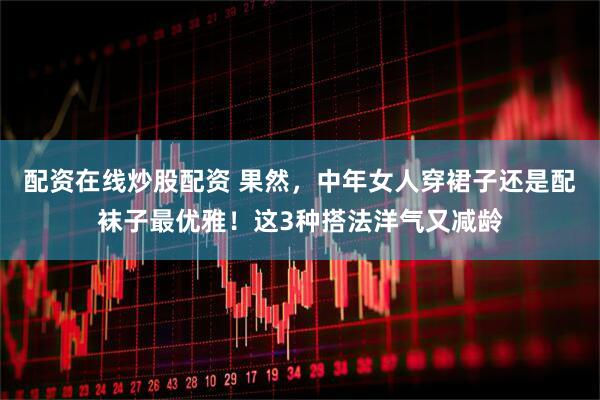 配资在线炒股配资 果然，中年女人穿裙子还是配袜子最优雅！这3种搭法洋气又减龄