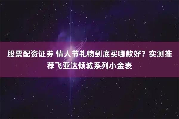 股票配资证券 情人节礼物到底买哪款好？实测推荐飞亚达倾城系列小金表