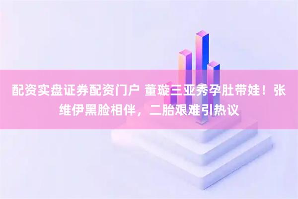 配资实盘证券配资门户 董璇三亚秀孕肚带娃！张维伊黑脸相伴，二胎艰难引热议