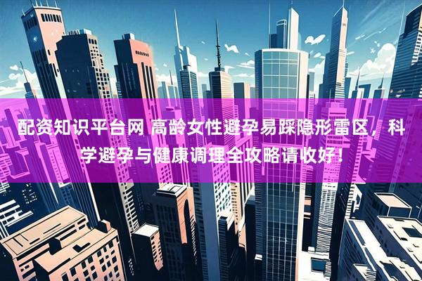 配资知识平台网 高龄女性避孕易踩隐形雷区，科学避孕与健康调理全攻略请收好！