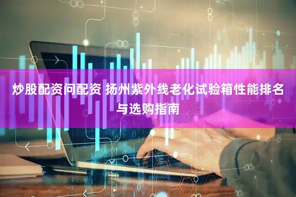 炒股配资问配资 扬州紫外线老化试验箱性能排名与选购指南