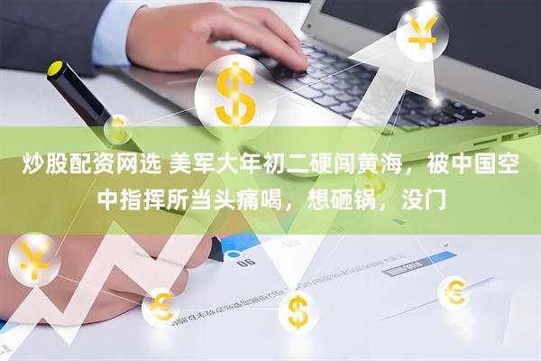 炒股配资网选 美军大年初二硬闯黄海，被中国空中指挥所当头痛喝，想砸锅，没门