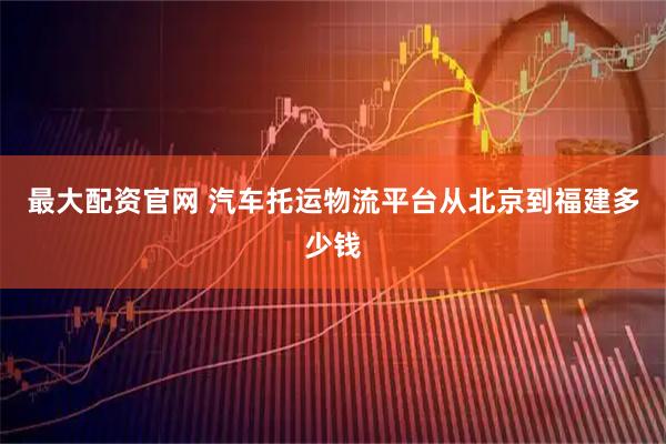 最大配资官网 汽车托运物流平台从北京到福建多少钱