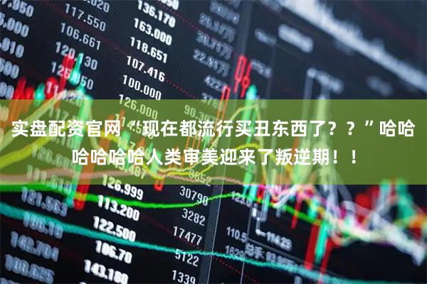 实盘配资官网 “现在都流行买丑东西了？？”哈哈哈哈哈哈人类审美迎来了叛逆期！！