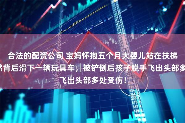 合法的配资公司 宝妈怀抱五个月大婴儿站在扶梯上，突然背后滑下一辆玩具车，被铲倒后孩子脱手飞出头部多处受伤！