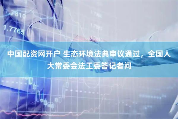 中国配资网开户 生态环境法典审议通过，全国人大常委会法工委答记者问