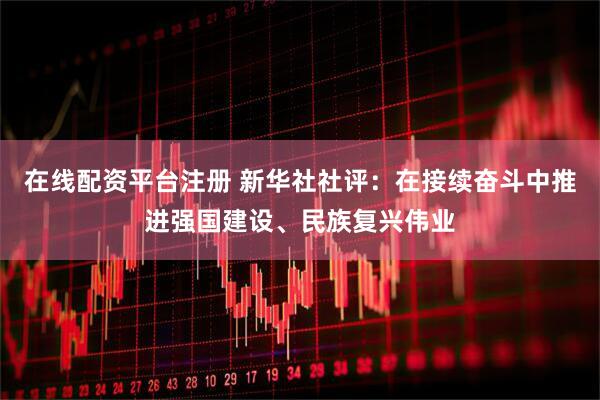 在线配资平台注册 新华社社评：在接续奋斗中推进强国建设、民族复兴伟业