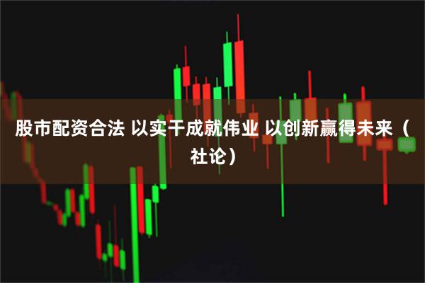 股市配资合法 以实干成就伟业 以创新赢得未来（社论）