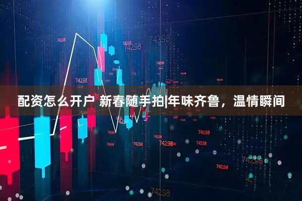 配资怎么开户 新春随手拍|年味齐鲁，温情瞬间