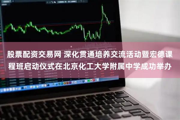 股票配资交易网 深化贯通培养交流活动暨宏德课程班启动仪式在北京化工大学附属中学成功举办