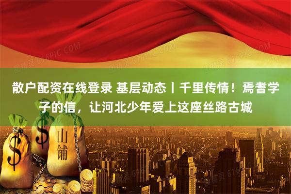 散户配资在线登录 基层动态丨千里传情！焉耆学子的信，让河北少年爱上这座丝路古城