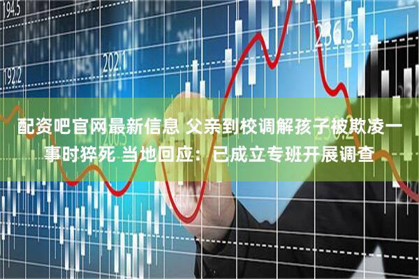 配资吧官网最新信息 父亲到校调解孩子被欺凌一事时猝死 当地回应：已成立专班开展调查