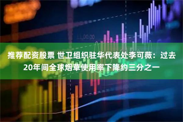推荐配资股票 世卫组织驻华代表处李可薇：过去20年间全球烟草使用率下降约三分之一