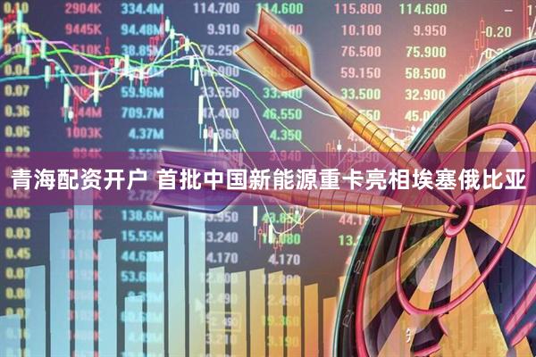 青海配资开户 首批中国新能源重卡亮相埃塞俄比亚