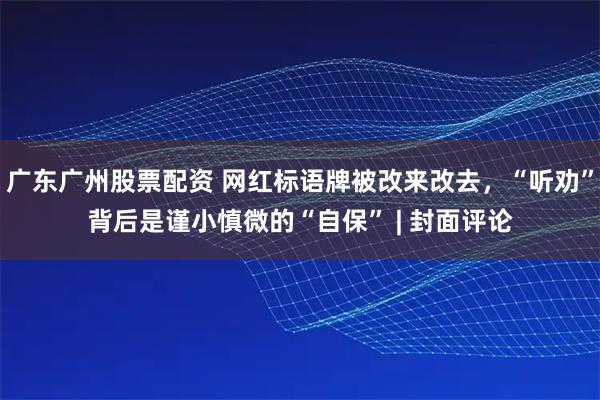 广东广州股票配资 网红标语牌被改来改去，“听劝”背后是谨小慎微的“自保” | 封面评论