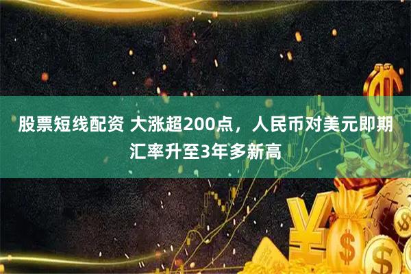 股票短线配资 大涨超200点，人民币对美元即期汇率升至3年多新高
