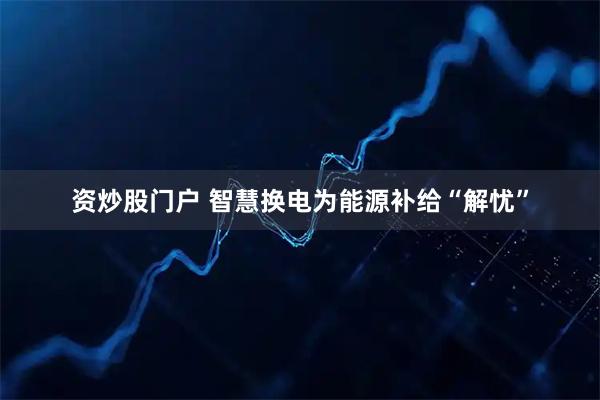 资炒股门户 智慧换电为能源补给“解忧”