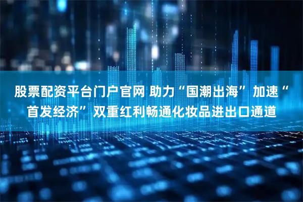 股票配资平台门户官网 助力“国潮出海” 加速“首发经济” 双重红利畅通化妆品进出口通道