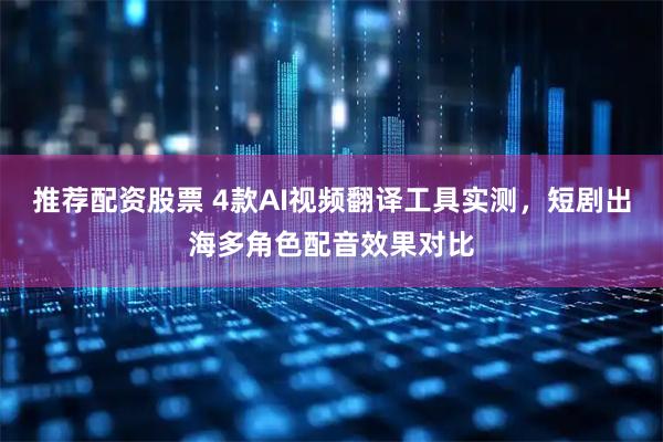 推荐配资股票 4款AI视频翻译工具实测，短剧出海多角色配音效果对比