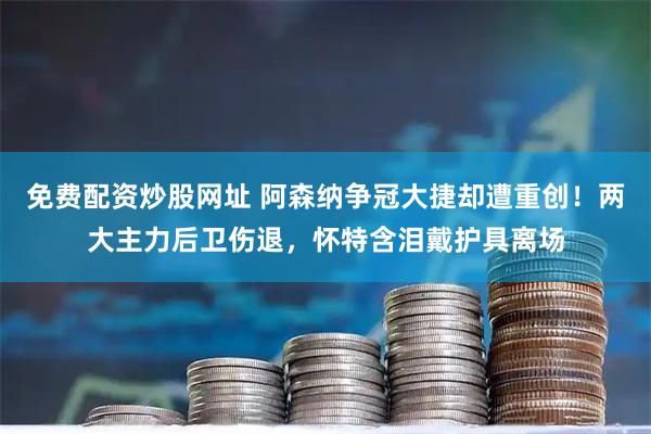 免费配资炒股网址 阿森纳争冠大捷却遭重创！两大主力后卫伤退，怀特含泪戴护具离场
