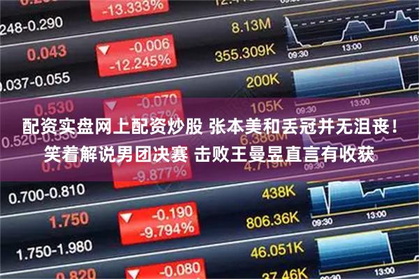 配资实盘网上配资炒股 张本美和丢冠并无沮丧！笑着解说男团决赛 击败王曼昱直言有收获