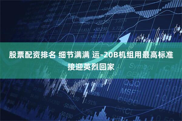 股票配资排名 细节满满 运-20B机组用最高标准接迎英烈回家