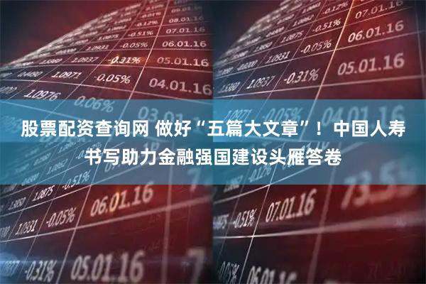 股票配资查询网 做好“五篇大文章”！中国人寿书写助力金融强国建设头雁答卷