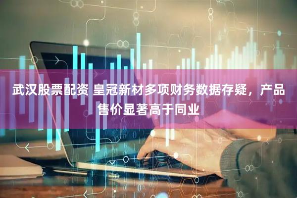 武汉股票配资 皇冠新材多项财务数据存疑，产品售价显著高于同业