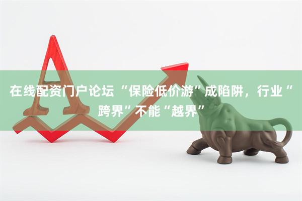在线配资门户论坛 “保险低价游”成陷阱，行业“跨界”不能“越界”