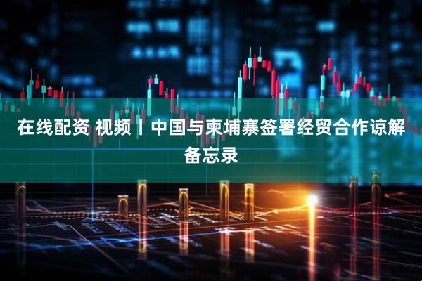 在线配资 视频丨中国与柬埔寨签署经贸合作谅解备忘录